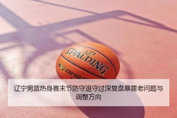 辽宁男篮热身赛末节防守退守过深复盘暴露老问题与调整方向