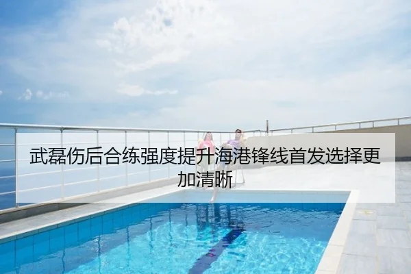 武磊伤后合练强度提升海港锋线首发选择更加清晰