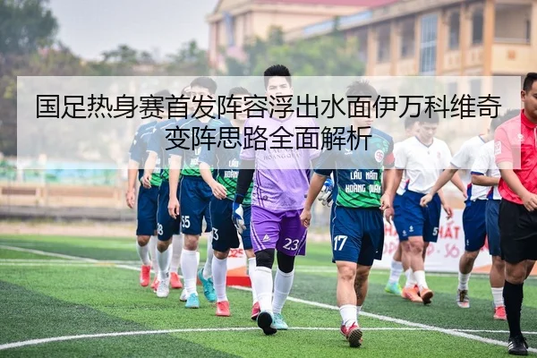 国足热身赛首发阵容浮出水面伊万科维奇变阵思路全面解析