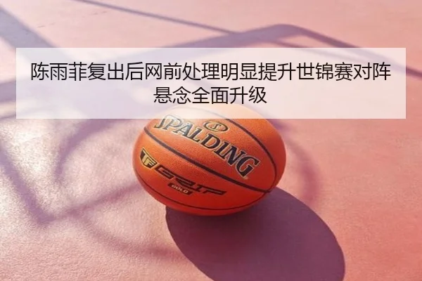 陈雨菲复出后网前处理明显提升世锦赛对阵悬念全面升级