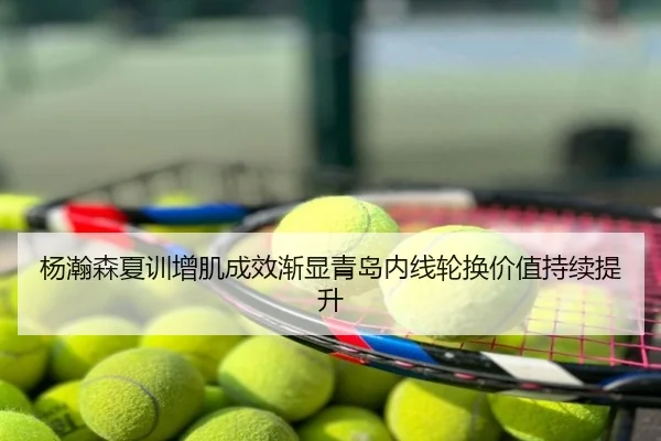 杨瀚森夏训增肌成效渐显青岛内线轮换价值持续提升