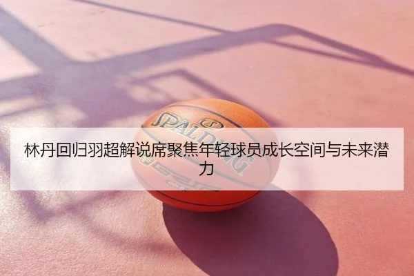 林丹回归羽超解说席聚焦年轻球员成长空间与未来潜力