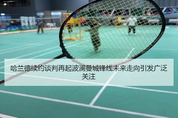 哈兰德续约谈判再起波澜曼城锋线未来走向引发广泛关注