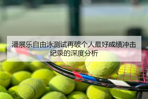 潘展乐自由泳测试再破个人最好成绩冲击纪录的深度分析