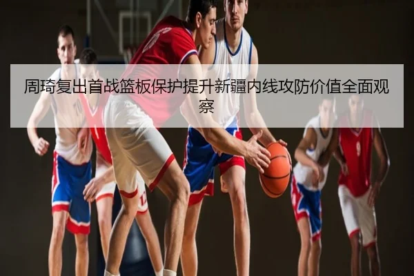 周琦复出首战篮板保护提升新疆内线攻防价值全面观察
